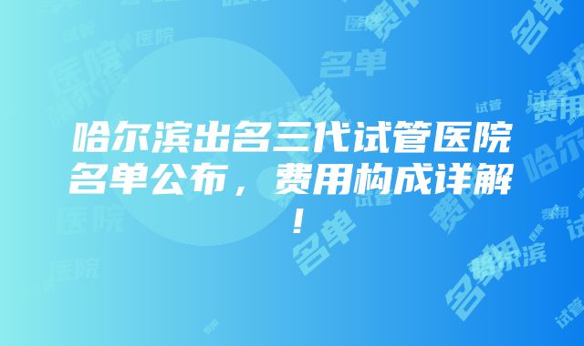 哈尔滨出名三代试管医院名单公布，费用构成详解！