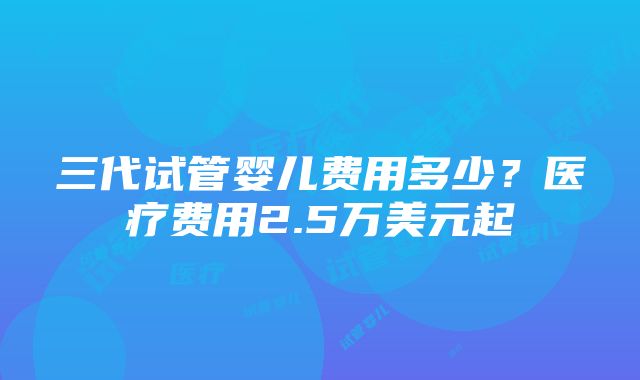 三代试管婴儿费用多少？医疗费用2.5万美元起