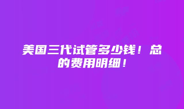 美国三代试管多少钱！总的费用明细！