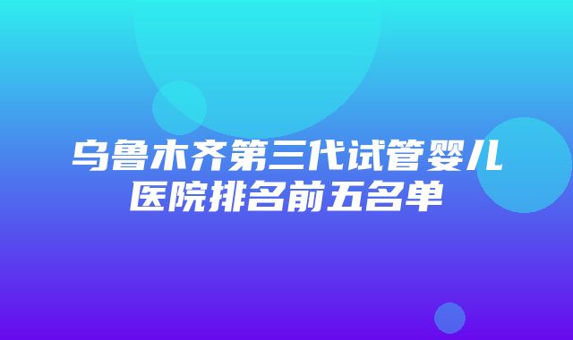 乌鲁木齐第三代试管婴儿医院排名前五名单