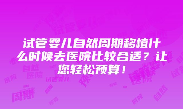 试管婴儿自然周期移植什么时候去医院比较合适？让您轻松预算！