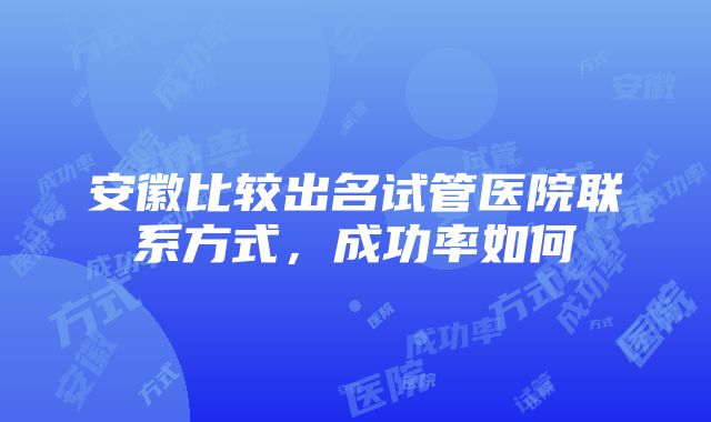 安徽比较出名试管医院联系方式，成功率如何