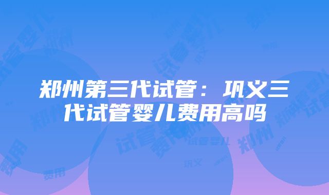 郑州第三代试管：巩义三代试管婴儿费用高吗