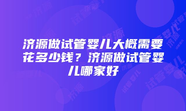 济源做试管婴儿大概需要花多少钱？济源做试管婴儿哪家好