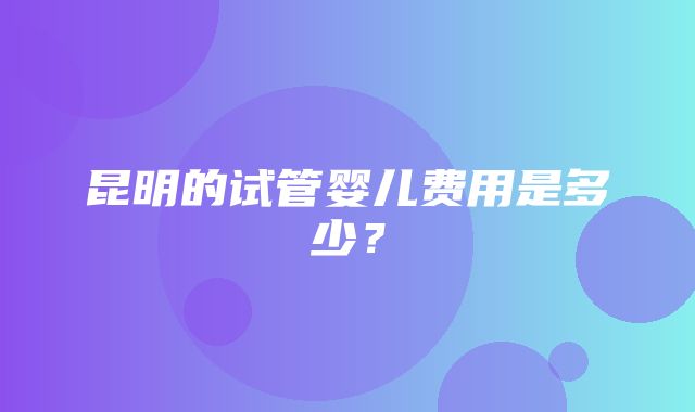 昆明的试管婴儿费用是多少？