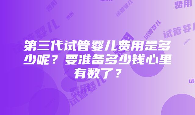 第三代试管婴儿费用是多少呢？要准备多少钱心里有数了？