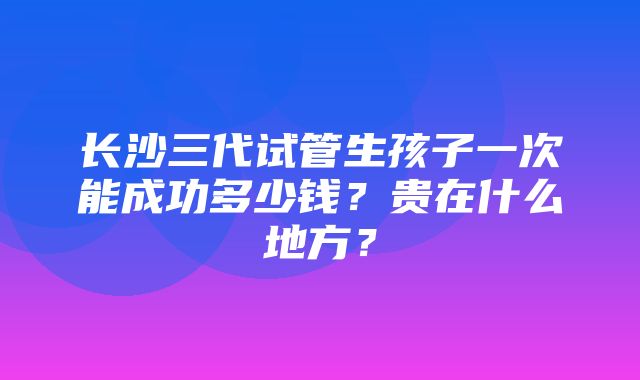 长沙三代试管生孩子一次能成功多少钱？贵在什么地方？