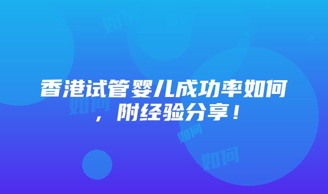 香港试管婴儿成功率如何，附经验分享！