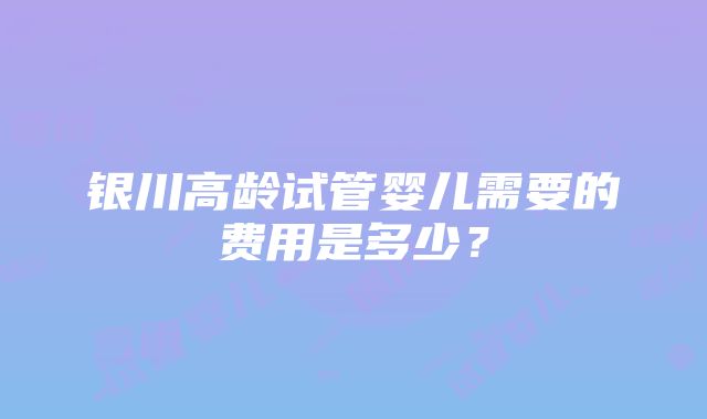 银川高龄试管婴儿需要的费用是多少？