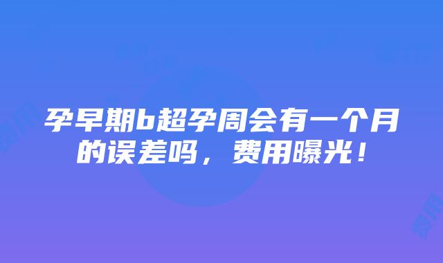 孕早期b超孕周会有一个月的误差吗，费用曝光！