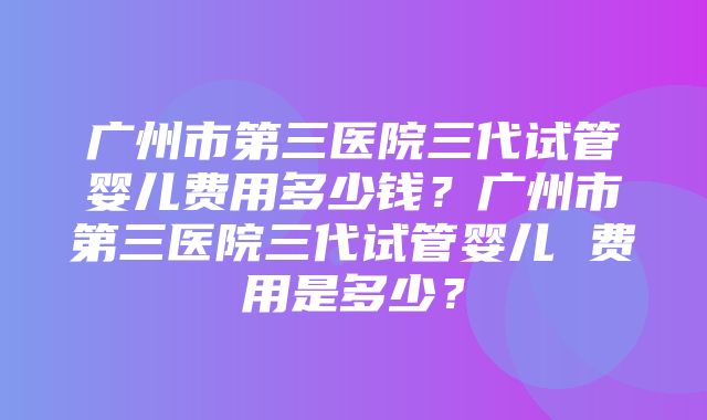 广州市第三医院三代试管婴儿费用多少钱？广州市第三医院三代试管婴儿 费用是多少？