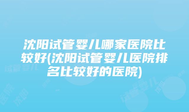 沈阳试管婴儿哪家医院比较好(沈阳试管婴儿医院排名比较好的医院)