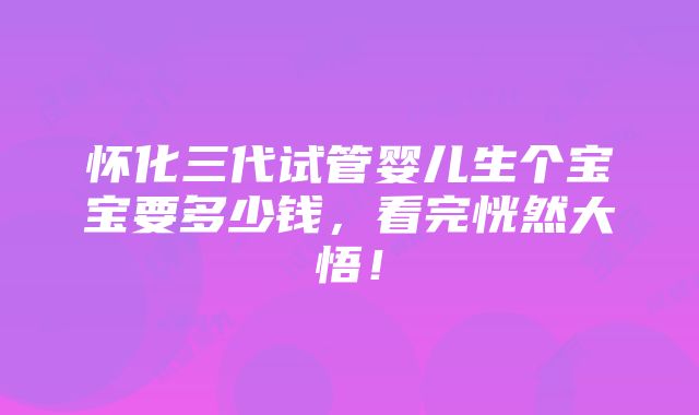 怀化三代试管婴儿生个宝宝要多少钱，看完恍然大悟！