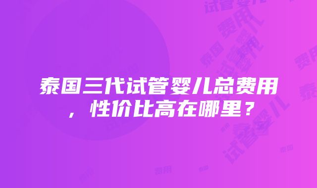 泰国三代试管婴儿总费用，性价比高在哪里？