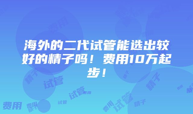 海外的二代试管能选出较好的精子吗！费用10万起步！