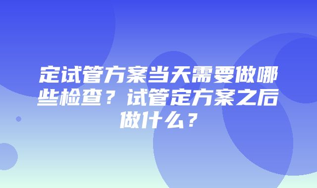 定试管方案当天需要做哪些检查？试管定方案之后做什么？