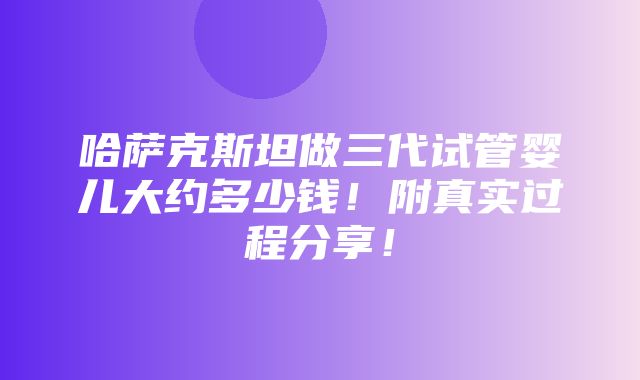 哈萨克斯坦做三代试管婴儿大约多少钱！附真实过程分享！