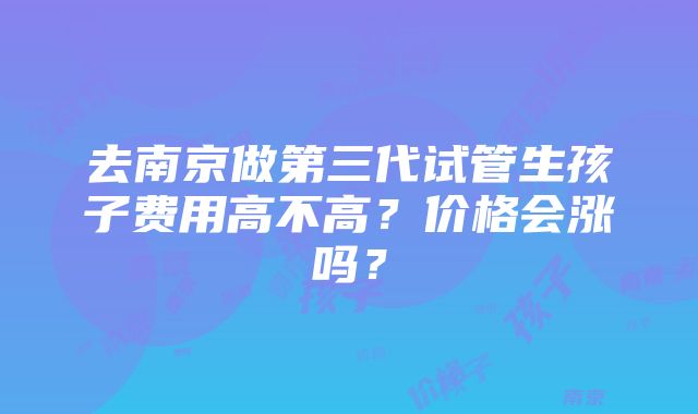 去南京做第三代试管生孩子费用高不高？价格会涨吗？