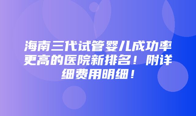 海南三代试管婴儿成功率更高的医院新排名！附详细费用明细！