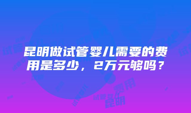 昆明做试管婴儿需要的费用是多少，2万元够吗？