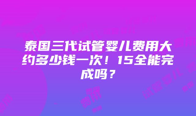 泰国三代试管婴儿费用大约多少钱一次！15全能完成吗？