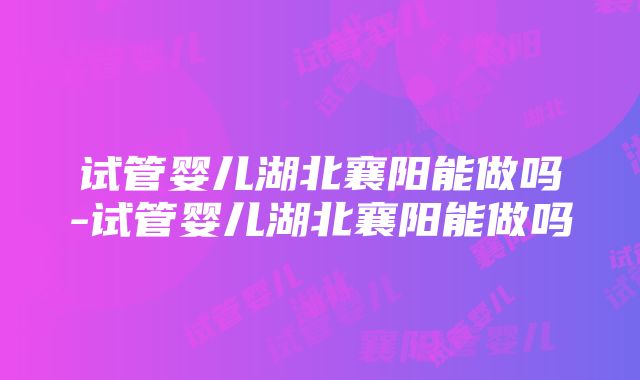 试管婴儿湖北襄阳能做吗-试管婴儿湖北襄阳能做吗