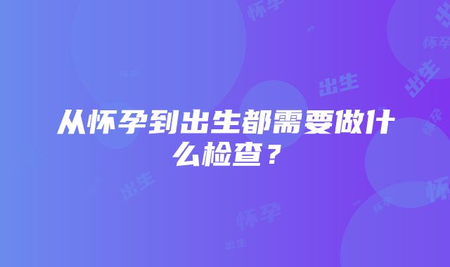 从怀孕到出生都需要做什么检查？