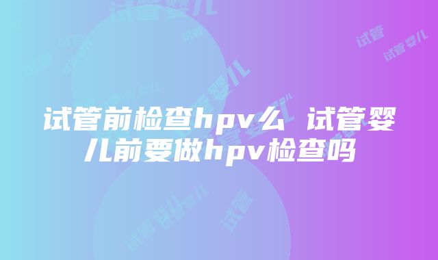 试管前检查hpv么 试管婴儿前要做hpv检查吗