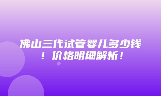 佛山三代试管婴儿多少钱！价格明细解析！