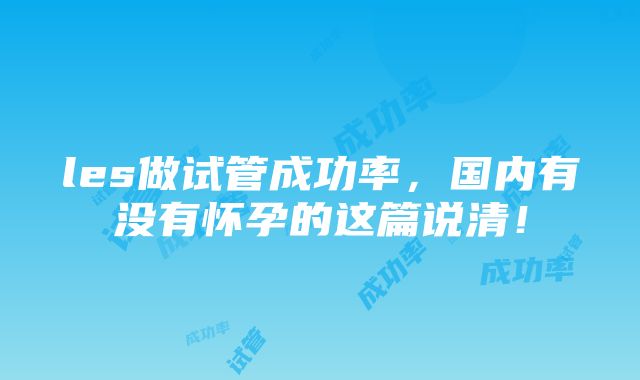 les做试管成功率，国内有没有怀孕的这篇说清！