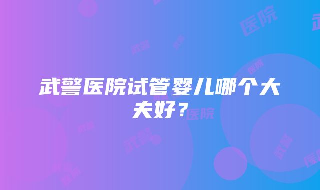 武警医院试管婴儿哪个大夫好？