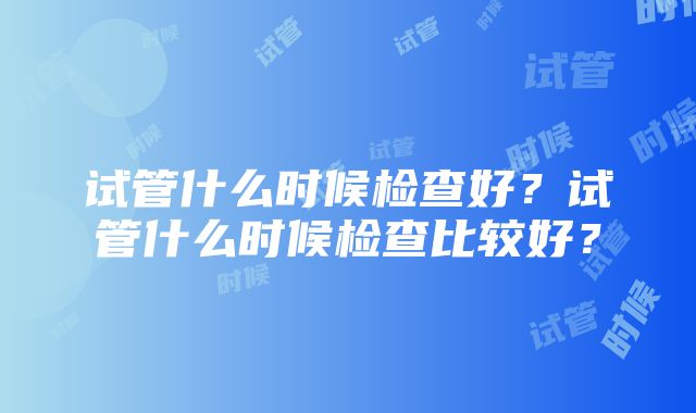 试管什么时候检查好？试管什么时候检查比较好？