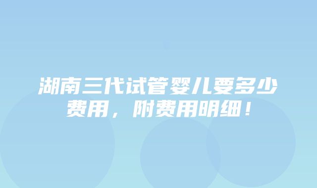 湖南三代试管婴儿要多少费用，附费用明细！