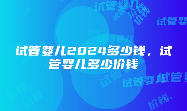 试管婴儿2024多少钱，试管婴儿多少价钱