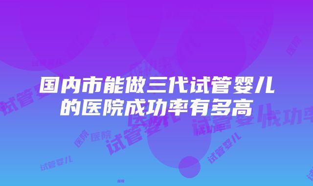 国内市能做三代试管婴儿的医院成功率有多高