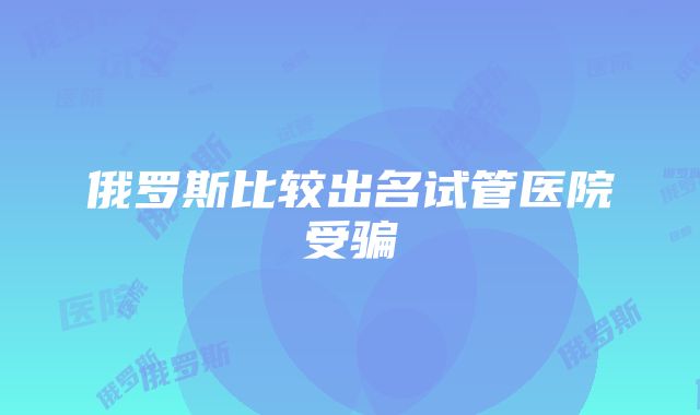 俄罗斯比较出名试管医院受骗