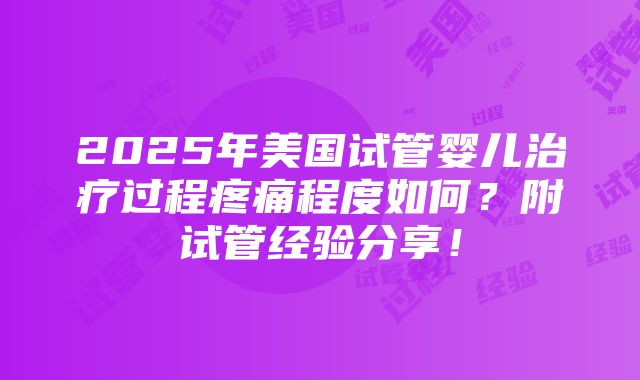 2025年美国试管婴儿治疗过程疼痛程度如何？附试管经验分享！