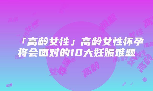 「高龄女性」高龄女性怀孕将会面对的10大妊娠难题