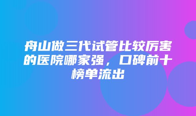 舟山做三代试管比较厉害的医院哪家强，口碑前十榜单流出