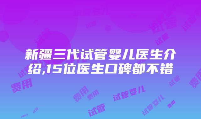 新疆三代试管婴儿医生介绍,15位医生口碑都不错