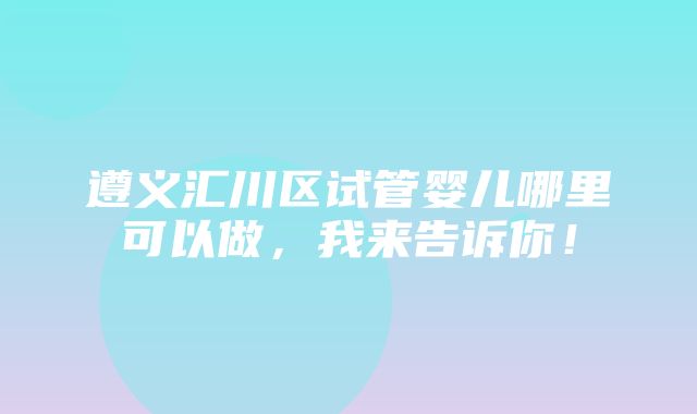 遵义汇川区试管婴儿哪里可以做，我来告诉你！