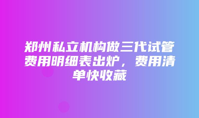 郑州私立机构做三代试管费用明细表出炉，费用清单快收藏