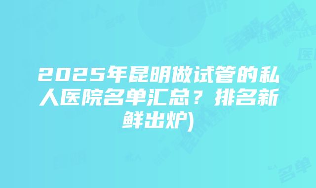 2025年昆明做试管的私人医院名单汇总？排名新鲜出炉)