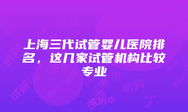 上海三代试管婴儿医院排名，这几家试管机构比较专业