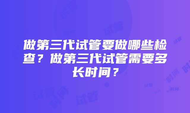 做第三代试管要做哪些检查？做第三代试管需要多长时间？