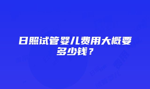 日照试管婴儿费用大概要多少钱？