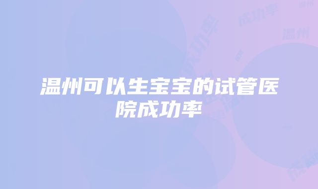 温州可以生宝宝的试管医院成功率