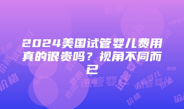 2024美国试管婴儿费用真的很贵吗？视角不同而已