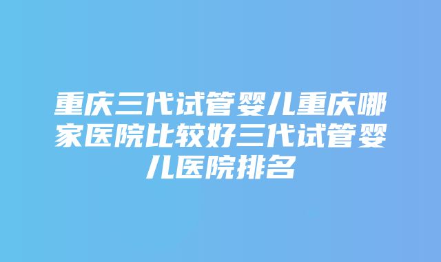 重庆三代试管婴儿重庆哪家医院比较好三代试管婴儿医院排名