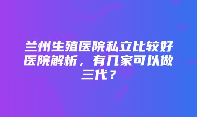 兰州生殖医院私立比较好医院解析，有几家可以做三代？